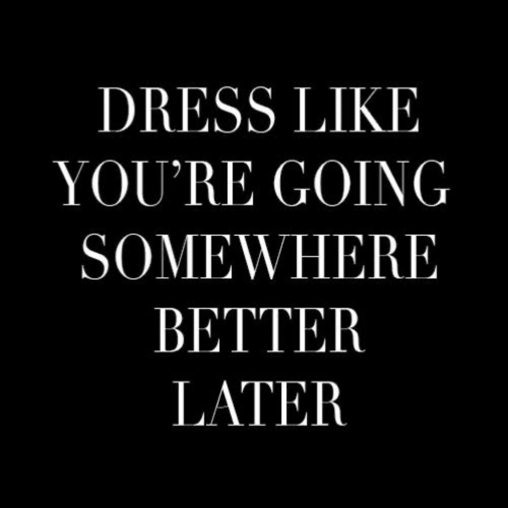DRESS LIKE YOU ARE GOING SOMEWHERE BETTER LATER!!!